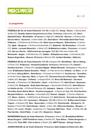 Le programme
FÉDÉRALE 2B 16e de finale Dimanche 13 h 30 à L’Aigle (61), Orsay - Rouen ; à Bourg-Saint-
Andéol (07), Rumilly- Hyères-Carqueiranne-La Crau. 14 heures à Beaucaire (30), Saint-
Raphaël-Fréjus - Montmélian. 15 heures à L’Aigle (61), Paris UC - Rennes ; à Puteaux (92),
Gennevilliers - Suresnes ; à Saint-Vallier (26), Saint-Savin - Pierrelatte-Saint-Paul-Trois-
Châteaux ; à St-Etienne-de-St-Geoirs (38), Saint-Jean-en-Royans - Villeurbanne ; à Verdun
(82), Agde - Bergerac ; à St-Orens-de-Gameville (31), Mazamet - RC Montauban ; à Fronton
(31), Sarlat - Leucate-Roquefort ; à Nérac (47), St-Médard-en-Jalles - Fleurance ; à Luzech
(46), Isle-sur-Vienne - Villefranche-de-Lauragais. 15 h 30 à Rion-des-Landes (40),
Marmande - Anglet ; à Pechbonnieu (31), Gaillac - St-Suplice-sur-Lèze ; à Commentry (03),
Soyaux-Angoulême - Beaune 16 heures à Bizanos (64), Lombez-Samatan - Nafarroa.
FÉDÉRALE 3B 32e de finale Dimanche 13 h 30 à Sorgues (84), Montélimar - Berre-l’Etang ;
à Chinon (37), Puilboreau - Pontault-Combault. 14 heures à Montesson (78), Clamart -
Houilles-Carrière ; à Revel (31), Lévézou-Ségala - Miélan-Mirande. 15 heures en Pays-de-la-
Loire, St-Sébastien-Basse-Goulaine - Plaisir ; en Pays-de-la-Loire, Orléans - Le Rheu ; en Ile-
de-France, Antony-Métro - Saint-Denis ; à Conques-sur-Orbiel (11), Courbevoie - Versailles ;
en Ile-de-France, Epernay - Blois ; à Figeac (46), Clermont-Cournon-d’Auvergne - Ribérac ;
à Bellac (87), Bourges - Trélissac ; à Arpajon/Céré (15), Brive OC-Malemort - Clermont
Ferrand ; à Chabanais (16), Rochefort - Ussel ; à Montchanin (71), Saint-Priest - Besançon ;
à Arbois (39), Bellegarde - Nuits-Saint-Georges ; à Bourg-Saint-Andéol (07), Saint-Etienne -
La Valette-du-Var ; à St-Donat/l’Herbasse (26), Aubagne - Ampuis ; à Peyriac-de-Mer (11),
Torreilles-Canet-Sainte-Marie - Vendres-Lespignan ; à Espyra-de-l’Agly (66), Port-Vendres-
Banyuls-Collioure - Le Boulou ; à Caussade (82), Gimont - Arpajon ; à Tournon-d’Agenais
(47), Nérac - Cahors ; à Villefranche-de-Rouergue (12), Saint-Cernin - Grenade-sur-Garonne ;
à Parentis-en-Born (40), Larressore - Mérignac. 15 h 30 à Chinon (37), St-Maur-des-Fossés -
Trignac ; à Sorgues (84), Nice - Beauvallon ; à Habas (40), Peyrehorade - Mouguerre. 16
heures à Tarare (69), Saint-Claude - Voiron ; à Bron (69), Villars-les-Dombes - Meyzieu ; à
Béziers (34), Lunel - Prades ; à Esperaza (11), Toulouse OAC-Toec - Thuir ; à Orthez (69), St-
Paul-lès-Dax - Saint-Palais ; à Lagor (64), Hasparren - Nogaro.
ENTREPRISES Quarts de finale Dimanche 15 heures à Arbois (39), Montbéliard-Belfort-
Ascap Peugeot - LPVO Panthères roses; à Nantiat (87), Toac Airbus - Thalès Nungesser; à
Evreux (25), Paris ORC - Port la Havre; à Redon (35), ASPTT Nantes - Orange Cesson.
JEUNES REICHEL 8e de finale Dimanche 15 heures à Saint-Sulpice-la-Pointe (81), Albi -
 