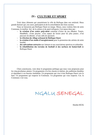 IV- CULTURE ET SPORT
Voici deux éléments qui caractérisent la ville de Rufisque dans son entièreté. Deux
grands facteurs qui, eux aussi, participent en de la consolidation des liens sociaux.
Nous ne laisserons pas Rufisque Ouest en marge. Mieux, nous voulons faire de notre
Commune, le maillon fort de la culture et du sport rufisquois. Ceci passe donc par :
- la création d’un centre polyvalent constitué d’aires de jeu (Basket, Tennis,
Handball) ; d’une piscine ; d’un espace de loisirs pour les plus jeunes ; d’un
parcours de détente ; d’une salle de spectacle.
- la réfection du village artisanal de Rufisque Ouest
- la création d’un studio d’enregistrement pour la promotion des artistes de notre
localité
- des subventions octroyées aux lutteurs et aux associations sportives et culturelles
- la réhabilitation des terrains de football et des surfaces de basket-ball de
Rufisque Ouest
Chers concitoyens, voici donc le programme politique que nous vous proposons pour
les cinq prochaines années. Un programme à la fois sincère et réaliste, des ambitions faisables
et répondant à vos besoins immédiats. Un programme qui vise à tirer Rufisque Ouest vers le
haut. Un programme qui respecte la Commune. Un programme qui vous respecte. Car, la
Commune c’est vous.
NGALUNGALUNGALUNGALU SENEGALSENEGALSENEGALSENEGAL
Demba SECK
 