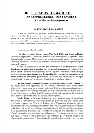 II- EDUCATION, FORMATION ET
ENTREPRENEURIAT DES FEMMES :
La trinité du développement
1- DE L’AIDE A L’EDUCATION
Ce n’est une nouvelle pour personne ; nos établissements scolaires font face à une
série de difficultés. Le programme que nous proposons pour faire face à ce problème de
grande importance tourne autour de trois grands axes. Des axes définis en fonction de nos
capacités actuelles. Des choses qui sont à la hauteur de nos moyens, et donc que nous serons à
même de réaliser sans toutefois ménager le moindre effort.
Nous entrevoyons donc à cet effet,
- La mise en place, chaque année, d’un fond d’aide aux écoles publiques
(maternelles et primaires). Lequel fond permettra à ces établissements de répondre à leurs
besoins les plus pressants. Mais à court terme, nous comptons déjà assurer pour chacune de
ces écoles, l’électricité, l’eau et l’accès à Internet, qui sont des éléments indispensables pour
toute école moderne.
A l’orée de chaque année scolaire une rencontre avec les responsables de ces
établissements scolaires sera organisée par une commission communale prévue ad hoc
afin de définir d’examiner d’autres besoins ; et à une fréquence trimestrielle, soit trois fois par
année scolaire, des inspections au sein de ces différentes écoles seront menées par cette
même commission communale pour constater l’effectivité de l’aide allouée et définir par
nous-mêmes les besoins qu’il serait urgent de satisfaire à la prochaine échéance.
- Le jumelage entre des écoles publiques de notre localité et des écoles étrangères.
Là encore, nous nous appuierons sur nos relations extérieures. Trois écoles seront
sélectionnées chaque année sur la base de conditions à définir avec nos partenaires étrangers.
Nous nous inspirons des jumelages faits entre les villes et tentons cette expérience avec les
écoles. Nous avons au préalable, étudié les avantages d’une telle coopération. Ils sont divers
en ce sens qu’ils profitent à la fois aux élèves et aux enseignants.
Pour les élèves : A l’heure où l’information est très souvent truquée, où les préjugés
font office de vérité absolue, où on nous montre ce qu’on veut que nous voyons, cette
coopération proposera aux écoliers de Rufisque Ouest, l’opportunité d’apprendre plus et
mieux sur un autre pays, sur une culture différente de la leur, et ce, par l’intermédiaire de ceux
qui y vivent. De ce fait, nos enfants pourront eux-mêmes se faire une idée claire par rapport
à un certain nombre d’informations; ils seront dotés d’éléments leur permettant à l’avenir,
d’apprécier certaines informations en toute indépendance. Cette coopération permettra aussi
aux élèves de renforcer leur compréhension des problèmes qui touchent le monde et de
développer leur sens civique à la dimension locale, nationale et internationale. Un accent sera
 