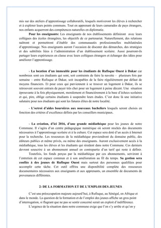 mis sur des ateliers d’apprentissage collaboratifs, lesquels motiveront les élèves à rechercher
et à explorer leurs points communs. Tout en apprenant de leurs camarades de pays étrangers,
nos enfants acquerront des compétences naturelles en diplomatie.
Pour les enseignants: Les enseignants de nos établissements définiront avec leurs
collègues des écoles étrangères, les objectifs de ce partenariat. Naturellement, des relations
naîtront et permettront d’établir des communautés professionnelles multilatérales
d’apprentissage. Nos enseignants auront l’occasion de discuter des démarches, des stratégies
et des subtilités liées à l’administration d’un établissement scolaire. Aussi pourront-ils
partager leurs expériences en classe avec leurs collègues étrangers et échanger des idées pour
améliorer l’apprentissage.
- La location d’un immeuble pour les étudiants de Rufisque Ouest à Dakar car
nombreux sont ces étudiants qui sont, soit contraints de faire la navette – plusieurs fois par
semaine – entre Rufisque et Dakar, soit incapables de la faire régulièrement par défaut de
moyens financiers. Et pour ceux qui parviennent à se trouver un logement à Dakar, ils se
retrouvent souvent entrain de payer très cher pour un logement à peine décent. Une situation
éprouvante à la fois physiquement, moralement et financièrement à la base d’échecs scolaires
et qui, pire, oblige certains étudiants à suspendre leurs études. C’est donc là une initiative
salutaire pour nos étudiants qui sont les futures élites de notre localité.
- L'octroi d’aides boursières aux nouveaux bacheliers lesquels seront choisis en
fonction des critères d’excellence définis par les conseillers municipaux.
- La création, d’ici 2016, d’une grande médiathèque pour les jeunes de notre
Commune. Il s’agira d’un centre pédagogique numérique où seront stockés des documents
nécessaires à l’apprentissage scolaire et à la culture. Cet espace sera doté d’un accès à Internet
pour la recherche. Les ressources de la médiathèque proviendront du domaine public, des
éditeurs publics et même privés, ou même des enseignants. Auront exclusivement accès à la
médiathèque, tous les élèves et les étudiants qui résident dans notre Commune. Ces derniers
devront souscrire à un abonnement annuel en contrepartie d’un tarif qui reste à définir.
Toutefois, les fonds perçus par la médiathèque par ces abonnements, serviront à
l’entretien de cet espace commun et à son amélioration au fil du temps. Sa gestion sera
confiée à des jeunes de Rufisque Ouest mais surtout des personnes qualifiées pour
accomplir cette tâche. Cet outil offrira une disponibilité complète des ressources
documentaires nécessaires aux enseignants et aux apprenants, un ensemble de documents de
provenances différentes.
2- DE LA FORMATION ET DE L’EMPLOI DES JEUNES
C’est une préoccupation majeure aujourd’hui, à Rufisque, au Sénégal, en Afrique et
dans le monde. La question de la formation et de l’emploi des jeunes affiche un gros point
d’interrogation, si flagrant que ne pas se sentir concerné serait un exploit d’indifférence.
L’urgence de la situation dans notre commune exige que l’on s’y arrête et qu’on y
 