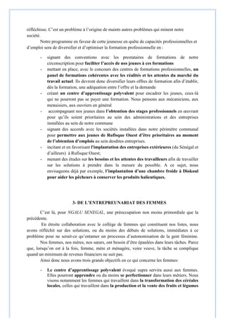réfléchisse. C’est un problème à l’origine de maints autres problèmes qui minent notre
société.
Notre programme en faveur de cette jeunesse en quête de capacités professionnelles et
d’emploi sera de diversifier et d’optimiser la formation professionnelle en :
- signant des conventions avec les prestataires de formations de notre
circonscription pour faciliter l’accès de nos jeunes à ces formations
- mettant en place, avec le concours des centres de formations professionnelles, un
panel de formations cohérentes avec les réalités et les attentes du marché du
travail actuel. Ils devront donc diversifier leurs offres de formation afin d’établir,
dès la formation, une adéquation entre l’offre et la demande
- créant un centre d’apprentissage polyvalent pour encadrer les jeunes, ceux-là
qui ne pourront pas se payer une formation. Nous pensons aux mécaniciens, aux
menuisiers, aux ouvriers en général
- accompagnant nos jeunes dans l’obtention des stages professionnels en œuvrant
pour qu’ils soient prioritaires au sein des administrations et des entreprises
installées au sein de notre commune
- signant des accords avec les sociétés installées dans notre périmètre communal
pour permettre aux jeunes de Rufisque Ouest d’être prioritaires au moment
de l’obtention d’emplois au sein desdites entreprises.
- incitant et en favorisant l'implantation des entreprises extérieures (du Sénégal et
d’ailleurs) à Rufisque Ouest;
- menant des études sur les besoins et les attentes des travailleurs afin de travailler
sur les solutions à prendre dans la mesure du possible. A ce sujet, nous
envisageons déjà par exemple, l’implantation d’une chambre froide à Diokoul
pour aider les pêcheurs à conserver les produits halieutiques.
3- DE L’ENTREPREUNARIAT DES FEMMES
C’est là, pour NGALU SENEGAL, une préoccupation non moins primordiale que la
précédente.
En étroite collaboration avec le collège de femmes qui constituent nos listes, nous
avons réfléchit sur des solutions, ou du moins des débuts de solutions, immédiates à ce
problème pour ne serait-ce qu’entamer un processus d’autonomisation de la gent féminine.
Nos femmes, nos mères, nos sœurs, ont besoin d’être épaulées dans leurs tâches. Parce
que, lorsqu’on est à la fois, femme, mère et ménagère, voire veuve, la tâche se complique
quand un minimum de revenus financiers ne suit pas.
Ainsi donc nous avons trois grands objectifs en ce qui concerne les femmes:
- Le centre d’apprentissage polyvalent évoqué supra servira aussi aux femmes.
Elles pourront apprendre ou du moins se perfectionner dans leurs métiers. Nous
visons notamment les femmes qui travaillent dans la transformation des céréales
locales, celles qui travaillent dans la production et la vente des fruits et légumes
 