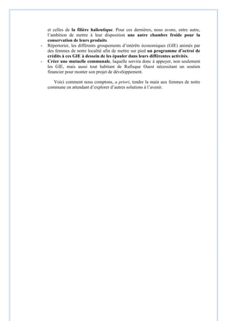 et celles de la filière halieutique. Pour ces dernières, nous avons, entre autre,
l’ambition de mettre à leur disposition une autre chambre froide pour la
conservation de leurs produits.
- Répertorier, les différents groupements d’intérêts économiques (GIE) animés par
des femmes de notre localité afin de mettre sur pied un programme d’octroi de
crédits à ces GIE à dessein de les épauler dans leurs différentes activités.
- Créer une mutuelle communale, laquelle servira donc à appuyer, non seulement
les GIE, mais aussi tout habitant de Rufisque Ouest nécessitant un soutien
financier pour monter son projet de développement.
Voici comment nous comptons, a priori, tendre la main aux femmes de notre
commune en attendant d’explorer d’autres solutions à l’avenir.
 