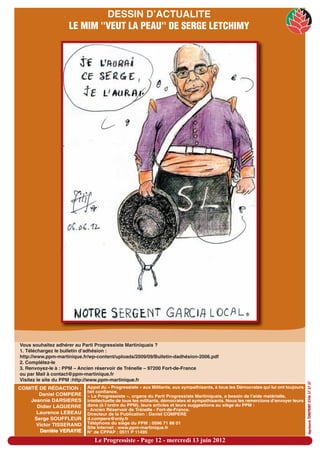 DESSIN D’ACTUALITE
                    LE MIM ''VEUT LA PEAU'' DE SERGE LETCHIMY




Vous souhaitez adhérer au Parti Progressiste Martiniquais ?
1. Téléchargez le bulletin d’adhésion :
http://www.ppm-martinique.fr/wp-content/uploads/2009/09/Bulletin-dadhésion-2006.pdf
2. Complétez-le
3. Renvoyez-le à : PPM – Ancien réservoir de Trénelle – 97200 Fort-de-France
ou par Mail à contact@ppm-martinique.fr
Visitez le site du PPM :http://www.ppm-martinique.fr
                                                                                                                                     imprimerie TONIPRINT 0596 57 37 37




COMITÉ DE RÉDACTION :       Appel du « Progressiste » aux Militants, aux sympathisants, à tous les Démocrates qui lui ont toujours
                            fait confiance.
       Daniel COMPERE       « Le Progressiste », organe du Parti Progressiste Martiniquais, a besoin de l’aide matérielle,
    Jeannie DARSIERES       intellectuelle de tous les militants, démocrates et sympathisants. Nous les remercions d’envoyer leurs
      Didier LAGUERRE       dons (à l’ordre du PPM), leurs articles et leurs suggestions au siège du PPM :
                            - Ancien Réservoir de Trénelle - Fort-de-France.
      Laurence LEBEAU       Directeur de la Publication : Daniel COMPERE
     Serge SOUFFLEUR        d.compere@only.fr
      Victor TISSERAND      Téléphone du siège du PPM : 0596 71 88 01
                            Site Internet : www.ppm-martinique.fr
       Danièle VERAYIE      N° de CPPAP : 0511 P 11495

                               Le Progressiste - Page 12 - mercredi 13 juin 2012
 