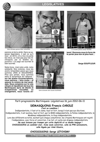 LEGISLATIVES




   Notre secrétaire général Didier LAGUERRE              Elisabeth LANDI aux Terres Sainville        Le conseiller général Jocelyn REGINA

parence et de la vérité. Dans sa sa-                                                               tamé ! Donnons-nous la force de
gesse légendaire, il sait ce quʼil                                                                 le porter plus loin et plus haut…
veut : en 2010, sʼil a mis à la porte
les intrus, ce nʼest pas pour les ré-
introduire par la fenêtre au-
jourdʼhui ! La page est tournée et
bien tournée.                                                                                                        Serge SOUFFLEUR
Notre force, cʼest notre unité, notre
solidarité. Nos victoires, nous les
avons remportées parce que nous
sommes UNIS et SOLIDAIRES.
Plus que jamais, nous sommes
dans la dynamique de lʼalliance  :
sur les quatre circonscriptions,
nous saurons « faire corps » et
assurer la victoire de nos candi-
dats. Nous comptons sur le vote
citoyen et républicain de tous les
Martiniquais épris de liberté et
dʼespérances nouvelles. Le                                Notre camarade Jean-Claude DUVERGER
changement, nous lʼavons en-




                  Parti progressiste Martiniquais- Législatives 16 juin 2012-06-11
                                                 DEMASQUONS Francis CAROLE
                                              C’est un caméléon !
             Indépendantiste, il l’est et le clame, haut et fort, lorsqu’il n’est pas aux élections.
 Indépendantiste, il est soutenu, haut et fort, par le MIM indépendantiste, le Palima indépendantiste, le
                           Modémas indépendantiste, le Cncp indépendantiste.
   Lors des différents scrutins, sachant qu’à chaque consultation, les citoyens Martiniquais ont rejeté
        l’indépendance, avec force et conviction, il se tait, et cache son drapeau indépendantiste.
                Ne nous laissons pas tromper par cette duplicité et ce double langage !
         CHOISISSONS un candidat clair, d’une seule conviction, celle du PPM autonomiste,
                                       celle léguée par Aimé Césaire,

                                                 CHOISISSONS Serge LETCHIMY
                                                 Le Progressiste - Page 5 - mercredi 13 juin 2012
 