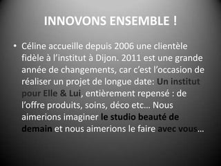 INNOVONS ENSEMBLE !Céline accueille depuis 2006 une clientèle fidèle à l’institut à Dijon. 2011 est une grande année de changements, car c’est l’occasion de réaliser un projet de longue date: Un institut pour Elle & Lui, entièrement repensé : de l’offre produits, soins, déco etc… Nous aimerions imaginer le studio beauté de demain et nous aimerions le faire avec vous…