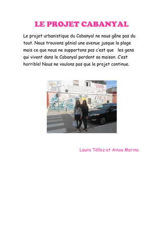 LE PROJET CABANYAL
Le projet urbanistique du Cabanyal ne nous gêne pas du
tout. Nous trouvons génial une avenue jusque la plage
mais ce que nous ne supportons pas c’est que les gens
qui vivent dans le Cabanyal perdent sa maison. C’est
horrible! Nous ne voulons pas que le projet continue.




                            Laura Téllez et Ainoa Merino.
 