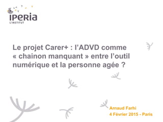 Le projet Carer+ : l’ADVD comme
« chainon manquant » entre l’outil
numérique et la personne agée ?
Arnaud Farhi
4 Février 2015 - Paris
 