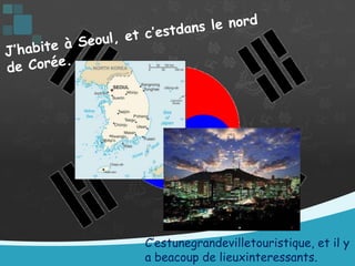 J’habite à Seoul, et c’estdans le nord de Corée. C’estunegrandevilletouristique, et il y a beacoup de lieuxinteressants.