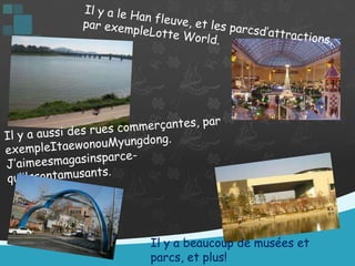 Il y a le Han fleuve, et les parcsd’attractions, par exempleLotte World. Il y a aussi des rues commerçantes, par exempleItaewonouMyungdong. J’aimeesmagasinsparce-qu’ilssontamusants.Il y a beaucoup de musées et parcs, et plus!