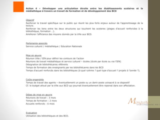 Action 4 – Développer une articulation étroite entre les établissements scolaires et la
médiathèque à travers un travail de formation et de développement des BCD
Objectif
Renforcer le travail spécifique sur le public qui réunit les plus forts enjeux autour de l’apprentissage de la
lecture.
Renforcer les liens entre les deux structures qui touchent les scolaires (plages d’accueil renforcées à la
bibliothèque, formation …).
Améliorer l’efficience des moyens donnés par la Ville aux BCD.
Partenaires associés
Service culturel / médiathèque / Education Nationale
Mise en œuvre
Réunion Ville / IEN pour définir les contours de l’action
Réunions de travail médiathèque et service culturel – écoles (école par école ou via l’IEN)
Désignation de bibliothécaires référents
Temps de formation des enseignants par les bibliothécaires dans les BCD
Temps d’accueil renforcés dans les bibliothèques (à quel rythme ? quel type d’accueil ? projets à l’année ?).
Coûts engendrés
Temps de travail des agents – éventuellement un poste ou un demi-poste consacré à ce dispositif
Cf. le budget alloué par la Ville aux BCD qui pourrait éventuellement être repensé dans son affectation.
Délais de mise en œuvre
Réunions de travail : 3 mois
Temps de formation : 2 mois
Accueils renforcés : 6 mois
Evaluation
Utilisation des bibliothèques et des BCD.
 