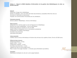 Action 1 – Revoir le SIGB (Système d’information et de gestion des bibliothèques) et créer un
portail internet
Objectif
Moderniser l’image de la médiathèque.
Rendre le catalogue, voire une partie des fonds documentaires, accessibles 24h/24 de chez soi.
Permettre la réservation de documents.
Proposer une communication horizontale avec les utilisateurs.
Partenaires associés
Service culturel / Médiathèque / Service informatique.
Mise en œuvre
Désignation d’un chef de projet au sein de l’équipe de la médiathèque.
Réunions de travail médiathèque - service informatique
Analyse des besoins et maintien ou non du SIGB
Appels d’offres et désignation d’un ou de plusieurs prestataires
Configuration du système informatique
Formation des personnels
Information des publics.
Coûts engendrés
A affiner avec le service informatique en fonction des services et du système choisis. Environ 50 000 euros.
Délais de mise en œuvre
Analyse des besoins : 6 mois
Appels d’offre : 3 mois
Configuration système : 4 mois
Formation des personnels : 6 mois
(Objectif de mise en service début 2013)
Mise en place d’une page Facebook : 2 minutes (puis alimentation journalière).
Evaluation
Statistiques d’utilisation du site et/ ou de la page facebook.
 