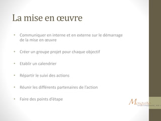 La mise en œuvre
• Communiquer en interne et en externe sur le démarrage
de la mise en œuvre
• Créer un groupe projet pour chaque objectif
• Etablir un calendrier
• Répartir le suivi des actions
• Réunir les différents partenaires de l’action
• Faire des points d’étape
 