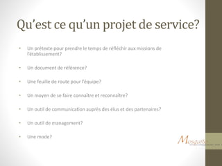 Qu’est ce qu’un projet de service?
• Un prétexte pour prendre le temps de réfléchir aux missions de
l’établissement?
• Un document de référence?
• Une feuille de route pour l’équipe?
• Un moyen de se faire connaître et reconnaître?
• Un outil de communication auprès des élus et des partenaires?
• Un outil de management?
• Une mode?
 