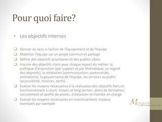Pour quoi faire?
• Les objectifs internes
 Donner du sens à l’action de l’équipement et de l’équipe
 Mobiliser l’équipe sur un projet commun et partagé
 Définir des objectifs prioritaires et des publics cibles
 Inscrire des objectifs clairs pour chaque aspect du métier: la
politique d’acquisition (par support et par thématique, au regard
des objectifs), la médiation (communication, partenariats,
animations), la gouvernance de l’équipe, les services au public
(accessibilité, horaires, tarifs)…
 Evaluer les moyens nécessaires à la réalisation des objectifs fixés en
fonctionnement à court, moyen et long termes: plans de formation,
recrutement et profils de postes, échéancier et montée en charge
 Evaluer les moyens nécessaires en investissement: travaux
éventuels par exemple
 