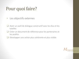 Pour quoi faire?
• Les objectifs externes
 Avoir un outil de dialogue constructif avec les élus et les
tutelles
 Créer un document de référence pour les partenaires et
les publics
 Développer une action plus cohérente et plus visible
 