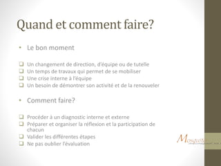 Quand et comment faire?
• Le bon moment
 Un changement de direction, d’équipe ou de tutelle
 Un temps de travaux qui permet de se mobiliser
 Une crise interne à l’équipe
 Un besoin de démontrer son activité et de la renouveler
• Comment faire?
 Procéder à un diagnostic interne et externe
 Préparer et organiser la réflexion et la participation de
chacun
 Valider les différentes étapes
 Ne pas oublier l’évaluation
 