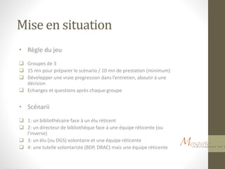 Mise en situation
• Règle du jeu
 Groupes de 3
 15 mn pour préparer le scénario / 10 mn de prestation (minimum)
 Développer une vraie progression dans l’entretien, aboutir à une
décision
 Echanges et questions après chaque groupe
• Scénarii
 1: un bibliothécaire face à un élu réticent
 2: un directeur de bibliothèque face à une équipe réticente (ou
l’inverse)
 3: un élu (ou DGS) volontaire et une équipe réticente
 4: une tutelle volontariste (BDP, DRAC) mais une équipe réticente
 