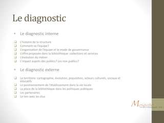 Le diagnostic
• Le diagnostic interne
 L’histoire de la structure
 Comment va l’équipe?
 L’organisation de l’équipe et le mode de gouvernance
 L’offre proposée dans la bibliothèque: collections et services
 L’évolution du métier
 L’impact auprès des publics? Les non publics?
• Le diagnostic externe
 Le territoire: cartographie, évolution, population, acteurs culturels, sociaux et
éducatifs
 Le positionnement de l’établissement dans la vie locale
 La place de la bibliothèque dans les politiques publiques
 Les partenaires
 Le lien avec les élus
 