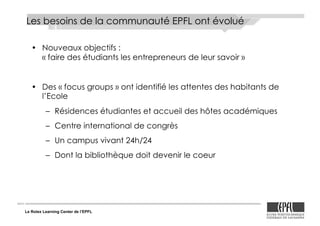 Le Rolex Learning Center de l’EPFL
Les besoins de la communauté EPFL ont évolué
•! Nouveaux objectifs :
« faire des étudiants les entrepreneurs de leur savoir »
•! Des «!focus groups!» ont identifié les attentes des habitants de
l’Ecole
–! Résidences étudiantes et accueil des hôtes académiques
–! Centre international de congrès
–! Un campus vivant 24h/24
–! Dont la bibliothèque doit devenir le coeur
 