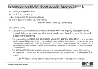 Le Rolex Learning Center de l’EPFL
Le concept de bibliothèque académique du 21ième S.
All buildings are predictions.
All predictions are wrong
... but it is possible to design buildings
so that it doen’t matter if you are wrong.
Stewart Brand (cited by Les Watson)
21st Century Library
•! A couple of issues for all libraries are how to deal with the legacy of paper based
materials in an increasingly electronic world, and how to move the focus to
people and learning.
•! The Learning Center holds the complete University Library collection … and provides
the full range of Library services. … The bookstock was split into 2 sequences - books that we know
are borrowed regularly (about 25% of the stock) and those that are browsed. The borrowed stock
is available on open shelves … and the browsed stock is housed in moveable compact shelving
(shown above).
•! The compact shelving is simple to operate and users access the books held in it themselves…
this approach … means that we have more open space and can provide … more seats for
users …
Les Watson, talking abbout about The Caledonian Learning Center, Glasgow
 
