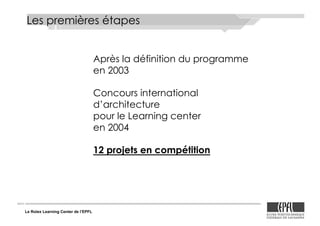 Le Rolex Learning Center de l’EPFL
Après la définition du programme
en 2003
Concours international
d’architecture
pour le Learning center
en 2004
12 projets en compétition
Les premières étapes
 