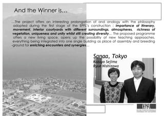 Le Rolex Learning Center de l’EPFL
…The project offers an interesting prolongation of and analogy with the philosophy
adopted during the first stage of the EPFL’s construction : importance of itinerary,
movement, interior courtyards with different surroundings, atmospheres, richness of
vegetation, uniqueness and unity whilst still creating diversity… The proposed programme
offers a new living space, opens up the possibility of new teaching approaches,
everything being integrated into one single building as place of assembly and breeding
-ground for enriching encounters and synergies…
Sanaa, Tokyo
Kazuyo Sejima
Ryue Nishizawa
And the Winner is…
 