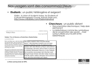 Le Rolex Learning Center de l’EPFL
Nos usagers sont des consomma(c)teurs
•! Etudiants : un public hétérogène et exigeant
Vidéo : A vision of students today, by Students of
Cultural Ethnography Course, Kansas State Univ.
http://www.mediafire.com/?3xbhmdmsfmd
•! Chercheurs : un public distant
–! Documentation électronique / Help desk
permanent
–! La bibliothèque comme lieu symbolique
de la conservation des savoirs …mais
surtout utilisée pour le prêt entre
bibliothèques
 