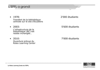Le Rolex Learning Center de l’EPFL
L’EPFL a grandi
•! 1978: 2'000 étudiants
Transfert de la bibliothèque
centrale sur le site d’Ecublens
•! 2003: 5'600 étudiants
L’infrastructure de la
bibliothèque (BC) est
restée inchangée…
•! 2010: 7'000 étudiants
Ouverture prévue du
Rolex Learning Center
 
