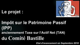 Le projet :
Impôt sur le Patrimoine Passif
(IPP)
anciennement Taxe sur l‘Actif Net (TAN)
du Comité Bastille
Etat d’avancement en Septembre 2018
 