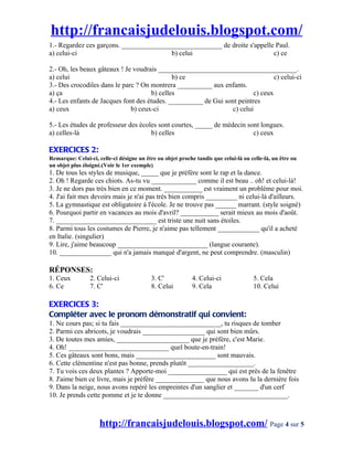 http://francaisjudelouis.blogspot.com/
1.- Regardez ces garçons. _____________________________ de droite s'appelle Paul.
a) celui-ci                             b) celui                           c) ce

2.- Oh, les beaux gâteaux ! Je voudrais ________________________________________.
a) celui                                      b) ce                              c) celui-ci
3.- Des crocodiles dans le parc ? On montrera __________ aux enfants.
a) ça                                 b) celles                          c) ceux
4.- Les enfants de Jacques font des études. __________ de Gui sont peintres
a) ceux                       b) ceux-ci                        c) celui

5.- Les études de professeur des écoles sont courtes, _____ de médecin sont longues.
a) celles-là                         b) celles                           c) ceux

EXERCICES 2:
Remarque: Celui-ci, celle-ci désigne un être ou objet proche tandis que celui-là ou celle-là, un être ou
un objet plus éloigné.(Voir le 1er exemple)
1. De tous les styles de musique, _____ que je préfère sont le rap et la dance.
2. Oh ! Regarde ces chiots. As-tu vu _____________ comme il est beau .. oh! et celui-là!
3. Je ne dors pas très bien en ce moment. ___________ est vraiment un problème pour moi.
4. J'ai fait mes devoirs mais je n'ai pas très bien compris _________ ni celui-là d'ailleurs.
5. La gymnastique est obligatoire à l'école. Je ne trouve pas ______ marrant. (style soigné)
6. Pourquoi partir en vacances au mois d'avril? ___________ serait mieux au mois d'août.
7. _____________________________ est triste une nuit sans étoiles.
8. Parmi tous les costumes de Pierre, je n'aime pas tellement ____________ qu'il a acheté
en Italie. (singulier)
9. Lire, j'aime beaucoup __________________________ (langue courante).
10. _______________ qui n'a jamais manqué d'argent, ne peut comprendre. (masculin)

RÉPONSES:
1. Ceux          2. Celui-ci              3. C'             4. Celui-ci              5. Cela
6. Ce            7. C'                    8. Celui          9. Cela                  10. Celui

EXERCICES 3:
Compléter avec le pronom démonstratif qui convient:
1. Ne cours pas; si tu fais _____________________________, tu risques de tomber
2. Parmi ces abricots, je voudrais __________________ qui sont bien mûrs.
3. De toutes mes amies, _____________________ que je préfère, c'est Marie.
4. Oh! _____________________________ quel boute-en-train!
5. Ces gâteaux sont bons, mais _______________________ sont mauvais.
6. Cette clémentine n'est pas bonne, prends plutôt ___________________.
7. Tu vois ces deux plantes ? Apporte-moi _________________ qui est près de la fenêtre
8. J'aime bien ce livre, mais je préfère ______________ que nous avons lu la dernière fois
9. Dans la neige, nous avons repéré les empreintes d'un sanglier et _______ d'un cerf
10. Je prends cette pomme et je te donne ____________________________________.



                     http://francaisjudelouis.blogspot.com/ Page 4 sur 5
 
