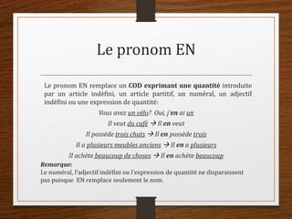 Le pronom EN
Le pronom EN remplace un COD exprimant une quantité introduite
par un article indéfini, un article partitif, un numéral, un adjectif
indéfini ou une expression de quantité:
Vous avez un vélo? Oui, j’en ai un
Il veut du café  Il en veut
Il possède trois chats  Il en possède trois
Il a plusieurs meubles anciens  Il en a plusieurs
Il achète beaucoup de choses  Il en achète beaucoup
Remarque:
Le numéral, l’adjectif indéfini ou l’expression de quantité ne disparaissent
pas puisque EN remplace seulement le nom.
 