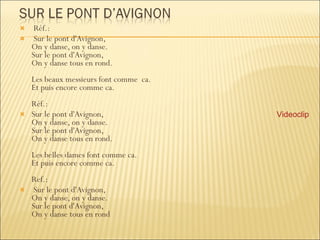 Réf.: Sur le pont d'Avignon, On y danse, on y danse. Sur le pont d'Avignon, On y danse tous en rond. Les beaux messieurs font comme  ca. Et puis encore comme ca. Réf.:  Sur le pont d'Avignon, On y danse, on y danse. Sur le pont d'Avignon, On y danse tous en rond. Les belles dames font comme ca. Et puis encore comme ca. Ref.: Sur le pont d'Avignon, On y danse, on y danse. Sur le pont d'Avignon, On y danse tous en rond Videoclip 