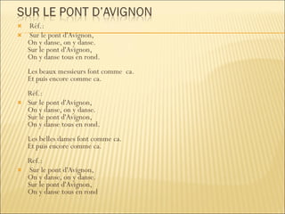 Réf.: Sur le pont d'Avignon, On y danse, on y danse. Sur le pont d'Avignon, On y danse tous en rond. Les beaux messieurs font comme  ca. Et puis encore comme ca. Réf.:  Sur le pont d'Avignon, On y danse, on y danse. Sur le pont d'Avignon, On y danse tous en rond. Les belles dames font comme ca. Et puis encore comme ca. Ref.: Sur le pont d'Avignon, On y danse, on y danse. Sur le pont d'Avignon, On y danse tous en rond 