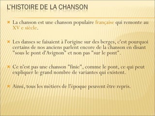 La chanson est une chanson populaire  française  qui remonte au  XV e siècle . Les danses se faisaient à l'origine sur des berges, c'est pourquoi certains de nos anciens parlent encore de la chanson en disant "sous le pont d'Avignon" et non pas "sur le pont". Ce n'est pas une chanson "finie", comme le pont, ce qui peut expliquer le grand nombre de variantes qui existent.  Ainsi, tous les métiers de l'époque peuvent être repris. 