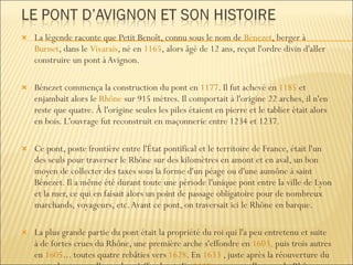 La légende raconte que Petit Benoît, connu sous le nom de  Bénezet , berger à  Burnet , dans le  Vivarais , né en  1165 , alors âgé de 12 ans, reçut l'ordre divin d'aller construire un pont à Avignon. Bénezet commença la construction du pont en  1177 . Il fut achevé en  1185  et enjambait alors le  Rhône  sur 915 mètres. Il comportait à l'origine 22 arches, il n'en reste que quatre. Â l'origine seules les piles étaient en pierre et le tablier était alors en bois. L'ouvrage fut reconstruit en maçonnerie entre 1234 et 1237. Ce pont, poste frontière entre l'État pontifical et le territoire de France, était l'un des seuls pour traverser le Rhône sur des kilomètres en amont et en aval, un bon moyen de collecter des taxes sous la forme d'un péage ou d'une aumône à saint Bénezet. Il a même été durant toute une période l'unique pont entre la ville de Lyon et la mer, ce qui en faisait alors un point de passage obligatoire pour de nombreux marchands, voyageurs, etc. Avant ce pont, on traversait ici le Rhône en barque. La plus grande partie du pont était la propriété du roi qui l'a peu entretenu et suite à de fortes crues du Rhône, une première arche s'effondre en  1603,  puis trois autres en  1605 ... toutes quatre rebâties vers  1628 . En  1633  , juste après la réouverture du pont, deux nouvelles arches s'effondrent. En  1669 , une nouvelle crue du Rhône emporta plusieurs autres arches pour ne laisser pratiquement que celles qu'on lui connaît de nos jours. 