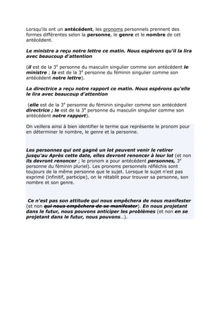 Lorsqu'ils ont un antécédent, les pronoms personnels prennent des
formes différentes selon la personne, le genre et le nombre de cet
antécédent.

Le ministre a reçu notre lettre ce matin. Nous espérons qu'il la lira
avec beaucoup d'attention

(il est de la 3e personne du masculin singulier comme son antécédent le
ministre ; la est de la 3e personne du féminin singulier comme son
antécédent notre lettre).

La directrice a reçu notre rapport ce matin. Nous espérons qu'elle
le lira avec beaucoup d'attention

 (elle est de la 3e personne du féminin singulier comme son antécédent
directrice ; le est de la 3e personne du masculin singulier comme son
antécédent notre rapport).

On veillera ainsi à bien identifier le terme que représente le pronom pour
en déterminer le nombre, le genre et la personne.



Les personnes qui ont gagné un lot peuvent venir le retirer
jusqu'au Après cette date, elles devront renoncer à leur lot (et non
ils devront renoncer ; le pronom a pour antécédent personnes, 3e
personne du féminin pluriel). Les pronoms personnels réfléchis sont
toujours de la même personne que le sujet. Lorsque le sujet n'est pas
exprimé (infinitif, participe), on le rétablit pour trouver sa personne, son
nombre et son genre.



 Ce n'est pas son attitude qui nous empêchera de nous manifester
(et non qui nous empêchera de se manifester). En nous projetant
dans le futur, nous pouvons anticiper les problèmes (et non en se
projetant dans le futur, nous pouvons…).
 