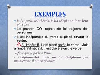 O Je lui parle, je lui écris, je lui téléphone, Je ne leur
   plais pas
O Le pronom COI représente ici toujours des
   personnes.
O Il est inséparable du verbe et placé devant le
   verbe.
      À l’impératif, il est placé après le verbe. Mais
à l’impératif négatif, il est placé avant le verbe.
-Il faut que je parle à Paul.
- Téléphone-lui, mais ne lui téléphone pas
maintenant, il est en réunion.
 