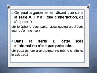 O On peut argumenter en disant que dans
 la série A, il y a l’idée d’interaction, de
 réciprocité.
(Je téléphone pour parler avec quelqu’un, J’écris
pour qu’on me lise.)


O Dans    la   série   B    cette  idée
 d’interaction n’est pas présente.
(Je peux penser à une personne même si elle ne
le sait pas.)
 