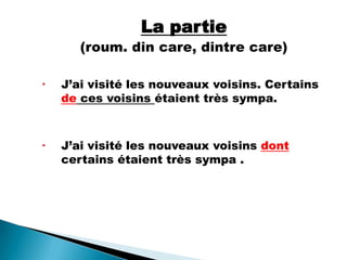 La partie
(roum. din care, dintre care)
 J’ai visité les nouveaux voisins. Certains
de ces voisins étaient très sympa.
 J’ai visité les nouveaux voisins dont
certains étaient très sympa .
 