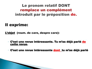 Il exprime:
L’objet (roum. de care, despre care):
◦ C’est une revue intéressante. Tu m’as déjà parlé de
cette revue.
◦ C’est une revue intéressante dont tu m’as déjà parlé
 