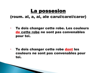 La possesion
(roum. al, a, ai, ale carui/carei/caror)
 Tu dois changer cette robe. Les couleurs
de cette robe ne sont pas convenables
pour toi.
 Tu dois changer cette robe dont les
couleurs ne sont pas convenables pour
toi.
 