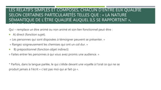 LES RELATIFS SIMPLES ET COMPOSÉS, CHACUN D’ENTRE EUX QUALIFIE
SELON CERTAINES PARTICULARITÉS TELLES QUE : « LA NATURE
SÉMANTIQUE DE L’ÊTRE QUALIFIÉ AUQUEL ILS SE RAPPORTENT »,
DÉPENDANCE » :
Qui – remplace un être animé ou non animé et son lien fonctionnel peut-être :
 A) direct (fonction sujet).
« Les personnes qui sont disposées à témoigner peuvent se présenter. »
« Rangez soigneusement les chemises qui ont un col dur. »
 B) prépositionnel (fonction objet indirect)
« Faites entrer les personnes à qui vous avez promis une audience. »
* Parfois, dans la langue parlée, le qui s’élide devant une voyelle à l’oral ce qui ne se
produit jamais à l’écrit « c’est pas moi qui ai fait ça ».
 