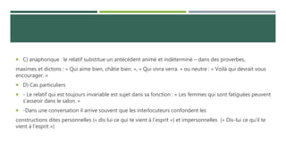  C) anaphorique : le relatif substitue un antécédent animé et indéterminé – dans des proverbes,
maximes et dictons : « Qui aime bien, châtie bien. », « Qui vivra verra. » ou neutre : « Voilà qui devrait vous
encourager. »
 D) Cas particuliers
 - Le relatif qui est toujours invariable est sujet dans sa fonction : « Les femmes qui sont fatiguées peuvent
s’asseoir dans le salon. »
 -Dans une conversation il arrive souvent que les interlocuteurs confondent les
constructions dites personnelles (« dis lui ce qui te vient à l’esprit ») et impersonnelles (« Dis-lui ce qu’il te
vient à l’esprit »)
 