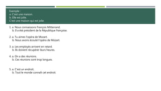 Exemple :
a. C'est une maison.
b. Elle est jolie.
C'est une maison qui est jolie.
1. a. Nous connaissons François Mitterrand.
b. Il a été président de la République française.
2. a. Tu aimes l'opéra de Mozart.
b. Nous avons écouté l'opéra de Mozart.
3. a. Les employés arrivent en retard.
b. Ils doivent récupérer leurs heures.
4. a. On a des réunions.
b. Ces réunions sont trop longues.
5. a. C'est un endroit.
b. Tout le monde connaît cet endroit.
 