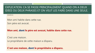 EXPLICATION: CA SE PASSE PRINCIPALEMENT QUAND ON A DEUX
IDÉES OU DEUX PHRASES ET ON VEUT LES FAIRE DANS UNE SEULE.
EXEMPLES:
Mon ami habite dans cette rue.
Son père est avocat.
Mon ami, dont le père est avocat, habite dans cette rue.
C'est une maison.
Le propriétaire de cette maison a disparu.
C'est une maison, dont le propriétaire a disparu.
 