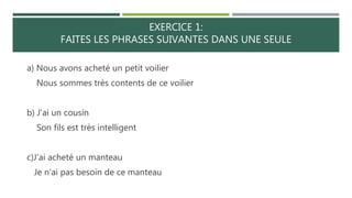 EXERCICE 1:
FAITES LES PHRASES SUIVANTES DANS UNE SEULE
a) Nous avons acheté un petit voilier
Nous sommes très contents de ce voilier
b) J'ai un cousin
Son fils est très intelligent
c)J’ai acheté un manteau
Je n'ai pas besoin de ce manteau
 