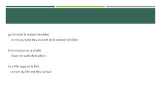 g) J'ai visité la maison familière
Je me souviens très souvent de la maison familière
h) Je n'ai pas vu la photo
Vous me parle de la photo
i) La fille regarde le film
Le nom du film est très curieux
 