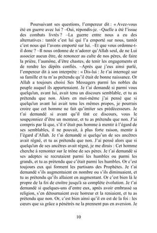10
Poursuivant ses questions, l’empereur dit : « Avez-vous
été en guerre avec lui ? –Oui, répondis-je. –Quelle a été l’issue
des combats livrés ? –La guerre entre nous a eu des
alternatives : tantôt c’est lui qui l’a emporté sur nous, tantôt
c’est nous qui l’avons emporté sur lui. –Et que vous ordonne-t-
il donc ? –Il nous ordonne de n’adorer qu’Allah seul, de ne Lui
associer aucun être, de renoncer au culte de nos pères, de faire
la prière, l’aumône, d’être chastes, de tenir les engagements et
de rendre les dépôts confiés. –Après que j’eus ainsi parlé,
l’empereur dit à son interprète : « Dis-lui : Je t’ai interrogé sur
sa famille et tu m’as prétendu qu’il était de bonne naissance. Or
Allah a toujours choisi Ses Messagers parmi les nobles du
peuple auquel ils appartenaient. Je t’ai demandé si parmi vous
quelqu'un, avant lui, avait tenu un discours semblable, et tu as
prétendu que non. Alors en moi-même j’ai pensé que si
quelqu'un avant lui avait tenu les mêmes propos, je pourrais
croire que cet homme ne fait qu’imiter ses prédécesseurs. Je
t’ai demandé si avant qu’il tînt ce discours, vous le
soupçonniez d’être un menteur, et tu as prétendu que non. J’ai
compris par là que, s’il n’était pas homme à mentir à l’égard de
ses semblables, il ne pouvait, à plus forte raison, mentir à
l’égard d’Allah. Je t’ai demandé si quelqu’un de ses ancêtres
avait régné, et tu as prétendu que non. J’ai pensé alors que si
quelqu'un de ses ancêtres avait régné, je me dirais : Cet homme
cherche à remonter sur le trône de ses pères. Je t’ai demandé si
ses adeptes se recrutaient parmi les humbles ou parmi les
grands, et tu as prétendu que c’était parmi les humbles. Or c’est
toujours eux qui forment les partisans des Prophètes. Je t’ai
demandé s’ils augmentaient en nombre ou s’ils diminuaient, et
tu as prétendu qu’ils allaient en augmentant. Or c’est bien là le
propre de la foi de croître jusqu'à sa complète évolution. Je t’ai
demandé si quelques-uns d’entre eux, après avoir embrassé sa
religion, s’en détournaient avec horreur et la reniaient, et tu as
prétendu que non. Or, c’est bien ainsi qu’il en est de la foi : les
cœurs que sa grâce a pénétrés ne la prennent pas en aversion. Je
 