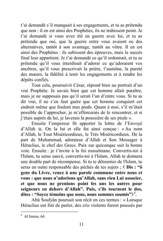 11
t’ai demandé s’il manquait à ses engagements, et tu as prétendu
que non : il en est ainsi des Prophètes, ils ne trahissent point. Je
t’ai demandé si vous avez été en guerre avec lui, et tu as
prétendu que oui, que la guerre entre vous avaient eu des
alternatives, tantôt à son avantage, tantôt au vôtre. Il en est
ainsi des Prophètes : ils subissent des épreuves, mais le succès
final leur appartient. Je t’ai demandé ce qu’il ordonnait, et tu as
prétendu qu’il vous interdisait d’adorer ce qu’adoraient vos
ancêtres, qu’il vous prescrivait la prière, l’aumône, la pureté
des mœurs, la fidélité à tenir les engagements et à rendre les
dépôts confiés.
Tout cela, poursuivit César, répond bien au portrait d’un
vrai Prophète. Je savais bien que cet homme allait paraître,
mais je ne supposais pas qu’il serait l’un d’entre vous. Si tu as
dit vrai, il ne s’en faut guère que cet homme conquiert cet
endroit même que foulent mes pieds. Quant à moi, s’il m’était
possible de l’approcher, je m’efforcerais de le rencontrer, et si
j’étais auprès de lui, je laverais la poussière de ses pieds ».
Ensuite l’empereur fit apporter la lettre de l’Envoyé
d’Allah . On la lut et elle fut ainsi conçue : « Au nom
d’Allah, le Tout Miséricordieux, le Très Miséricordieux. De la
part de Muhammad, adorateur d’Allah et Son Messager à
Héraclius, le chef des Grecs. Paix sur quiconque suit la bonne
voie. Ensuite : je t’invite à la foi musulmane. Convertis-toi à
l'Islam, tu seras sauvé, convertis-toi à l'Islam, Allah te donnera
une double part de récompense. Si tu te détournes de l'Islam, tu
seras en outre responsable des péchés de tes sujets ;  Dis : “ô
gens du Livre, venez à une parole commune entre nous et
vous : que nous n’adorions qu’Allah, sans rien Lui associer,
et que nous ne prenions point les uns les autres pour
seigneurs en dehors d’Allah”. Puis, s’ils tournent le dos,
dites : “Soyez témoins que nous, nous sommes soumis”4
.
Abû Soufyân poursuit son récit en ces termes : « Lorsque
Héraclius eut fini de parler, des cris violents furent poussés par
4
Al Imran, 64.
 