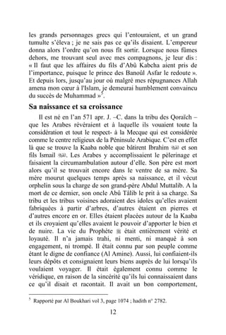 12
les grands personnages grecs qui l’entouraient, et un grand
tumulte s’éleva ; je ne sais pas ce qu’ils disaient. L’empereur
donna alors l’ordre qu’on nous fît sortir. Lorsque nous fûmes
dehors, me trouvant seul avec mes compagnons, je leur dis :
« Il faut que les affaires du fils d’Abû Kabcha aient pris de
l’importance, puisque le prince des Banoûl Asfar le redoute ».
Et depuis lors, jusqu’au jour où malgré mes répugnances Allah
amena mon cœur à l'Islam, je demeurai humblement convaincu
du succès de Muhammad »5
.
Sa naissance et sa croissance
Il est né en l’an 571 apr. J. –C. dans la tribu des Qoraïch –
que les Arabes révéraient et à laquelle ils vouaient toute la
considération et tout le respect- à la Mecque qui est considérée
comme le centre religieux de la Péninsule Arabique. C’est en effet
là que se trouve la Kaaba noble que bâtirent Ibrahim  et son
fils Ismail . Les Arabes y accomplissaient le pèlerinage et
faisaient la circumambulation autour d’elle. Son père est mort
alors qu’il se trouvait encore dans le ventre de sa mère. Sa
mère mourut quelques temps après sa naissance, et il vécut
orphelin sous la charge de son grand-père Abdul Muttalib. A la
mort de ce dernier, son oncle Abû Tâlib le prit à sa charge. Sa
tribu et les tribus voisines adoraient des idoles qu’elles avaient
fabriquées à partir d’arbres, d’autres étaient en pierres et
d’autres encore en or. Elles étaient placées autour de la Kaaba
et ils croyaient qu’elles avaient le pouvoir d’apporter le bien et
de nuire. La vie du Prophète  était entièrement vérité et
loyauté. Il n’a jamais trahi, ni menti, ni manqué à son
engagement, ni trompé. Il était connu par son peuple comme
étant le digne de confiance (Al Amine). Aussi, lui confiaient-ils
leurs dépôts et consignaient leurs biens auprès de lui lorsqu’ils
voulaient voyager. Il était également connu comme le
véridique, en raison de la sincérité qu’ils lui connaissaient dans
ce qu’il disait et racontait. Il avait un bon comportement,
5
Rapporté par Al Boukhari vol 3, page 1074 ; hadith n° 2782.
 